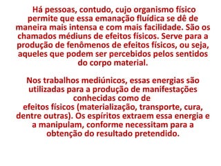 Há pessoas, contudo, cujo organismo físico 
permite que essa emanação fluídica se dê de 
maneira mais intensa e com mais facilidade. São os 
chamados médiuns de efeitos físicos. Serve para a 
produção de fenômenos de efeitos físicos, ou seja, 
aqueles que podem ser percebidos pelos sentidos 
do corpo material. 
Nos trabalhos mediúnicos, essas energias são 
utilizadas para a produção de manifestações 
conhecidas como de 
efeitos físicos (materialização, transporte, cura, 
dentre outras). Os espíritos extraem essa energia e 
a manipulam, conforme necessitam para a 
obtenção do resultado pretendido. 
 