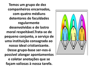 Temos um grupo de dez 
companheiros encarnados, 
com quatro médiuns 
detentores de faculdades 
regularmente 
desenvolvidas e de lastro 
moral respeitável.Trata-se de 
pequeno conjunto, a serviço de 
uma instituição consagrada ao 
nosso ideal cristianizante. 
Desse grupo-base ser-nos-á 
possível alongar apontamentos 
e coletar anotações que se 
façam valiosas à nossa tarefa. 
 
