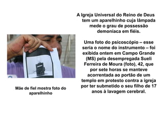 A Igreja Universal do Reino de Deus 
tem um aparelhinho cuja lâmpada 
mede o grau de possessão 
demoníaca em fiéis. 
Uma foto do psicoscópio – esse 
seria o nome do instrumento – foi 
exibida ontem em Campo Grande 
(MS) pela desempregada Sueli 
Ferreira de Moura (foto), 42, que 
por sete horas se manteve 
acorrentada ao portão de um 
templo em protesto contra a igreja 
por ter submetido o seu filho de 17 
anos à lavagem cerebral. 
Mãe de fiel mostra foto do 
aparelhinho 
 
