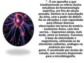 " - É um aparelho a que 
intuitivamente se referiu ilustre 
estudioso da fenomenologia 
espirítica, em fins do século 
passado. Destina-se à auscultação 
da alma, com o poder de definir-lhe 
as vibrações e com capacidade 
para efetuar diversas 
observações em torno da matéria 
- esclareceu Áulus, com leve 
sorriso. - Esperamos esteja, mais 
tarde, entre os homens. Funciona 
à base de eletricidade e 
magnetismo, utilizando-se de 
elementos radiantes, análogos na 
essência aos raios 
gama. É constituído por óculos de 
estudo, com recursos disponíveis 
para a microfotografia. 
 