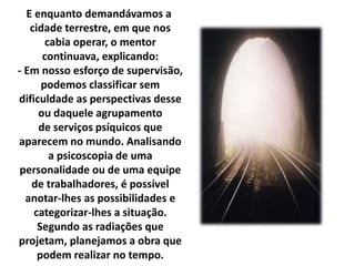 E enquanto demandávamos a 
cidade terrestre, em que nos 
cabia operar, o mentor 
continuava, explicando: 
- Em nosso esforço de supervisão, 
podemos classificar sem 
dificuldade as perspectivas desse 
ou daquele agrupamento 
de serviços psíquicos que 
aparecem no mundo. Analisando 
a psicoscopia de uma 
personalidade ou de uma equipe 
de trabalhadores, é possível 
anotar-lhes as possibilidades e 
categorizar-lhes a situação. 
Segundo as radiações que 
projetam, planejamos a obra que 
podem realizar no tempo. 
 