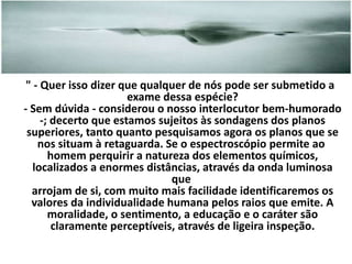 " - Quer isso dizer que qualquer de nós pode ser submetido a 
exame dessa espécie? 
- Sem dúvida - considerou o nosso interlocutor bem-humorado 
-; decerto que estamos sujeitos às sondagens dos planos 
superiores, tanto quanto pesquisamos agora os planos que se 
nos situam à retaguarda. Se o espectroscópio permite ao 
homem perquirir a natureza dos elementos químicos, 
localizados a enormes distâncias, através da onda luminosa 
que 
arrojam de si, com muito mais facilidade identificaremos os 
valores da individualidade humana pelos raios que emite. A 
moralidade, o sentimento, a educação e o caráter são 
claramente perceptíveis, através de ligeira inspeção. 
 