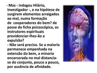 - Mas - indagou Hilário, 
investigador -, e na hipótese de 
surgirem elementos arraigados 
ao mal, numa formação 
de cooperadores do bem? de 
posse da ficha psicoscópica, os 
instrutores espirituais 
providenciar-lhes-ão a 
expulsão? 
- Não será preciso. Se a maioria 
permanece empenhada na 
extensão do bem, a minoria 
encarcerada no mal distancia-se 
do conjunto, pouco a pouco, 
por ausência de afinidade. 
 