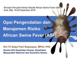Drh Tri Satya Putri Naipospos, MPhil, PhD
Komisi Ahli Kesehatan Hewan, Kesehatan
Masyarakat Veteriner dan Karantina Hewan
Simulasi Penyakit Hewan Eksotik African Swine Fever (ASF)
Kuta, Bali, 18-20 Desember 2019
Opsi Pengendalian dan
Manajemen Risiko
African Swine Fever (ASF)
 