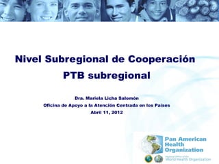 Nivel Subregional de Cooperación
             PTB subregional

                  Dra. Mariela Licha Salomón
     Oficina de Apoyo a la Atención Centrada en los Países
                        Abril 11, 2012
 