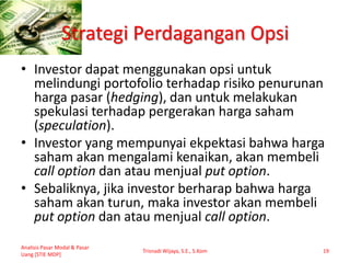 Strategi Perdagangan Opsi
• Investor dapat menggunakan opsi untuk
melindungi portofolio terhadap risiko penurunan
harga pasar (hedging), dan untuk melakukan
spekulasi terhadap pergerakan harga saham
(speculation).
• Investor yang mempunyai ekpektasi bahwa harga
saham akan mengalami kenaikan, akan membeli
call option dan atau menjual put option.
• Sebaliknya, jika investor berharap bahwa harga
saham akan turun, maka investor akan membeli
put option dan atau menjual call option.
Analisis Pasar Modal & Pasar
Uang [STIE MDP]
Trisnadi Wijaya, S.E., S.Kom 19
 