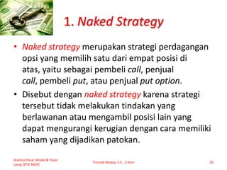 1. Naked Strategy
• Naked strategy merupakan strategi perdagangan
opsi yang memilih satu dari empat posisi di
atas, yaitu sebagai pembeli call, penjual
call, pembeli put, atau penjual put option.
• Disebut dengan naked strategy karena strategi
tersebut tidak melakukan tindakan yang
berlawanan atau mengambil posisi lain yang
dapat mengurangi kerugian dengan cara memiliki
saham yang dijadikan patokan.
Analisis Pasar Modal & Pasar
Uang [STIE MDP]
Trisnadi Wijaya, S.E., S.Kom 20
 