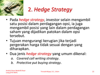 2. Hedge Strategy
• Pada hedge strategy, investor selain mengambil
satu posisi dalam perdagangan opsi, ia juga
mengambil posisi yang lain dalam perdagangan
saham yang dijadikan patokan dalam opsi
tersebut.
• Tujuan mengurangi kerugian jika terjadi
pergerakan harga tidak sesuai dengan yang
diharapkan.
• Dua jenis hedge strategy yang umum dikenal:
a. Covered call writing strategy.
b. Protective put buying strategy.
Analisis Pasar Modal & Pasar
Uang [STIE MDP]
Trisnadi Wijaya, S.E., S.Kom 22
 