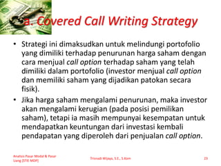 a. Covered Call Writing Strategy
• Strategi ini dimaksudkan untuk melindungi portofolio
yang dimiliki terhadap penurunan harga saham dengan
cara menjual call option terhadap saham yang telah
dimiliki dalam portofolio (investor menjual call option
dan memiliki saham yang dijadikan patokan secara
fisik).
• Jika harga saham mengalami penurunan, maka investor
akan mengalami kerugian (pada posisi pemilikan
saham), tetapi ia masih mempunyai kesempatan untuk
mendapatkan keuntungan dari investasi kembali
pendapatan yang diperoleh dari penjualan call option.
Analisis Pasar Modal & Pasar
Uang [STIE MDP]
Trisnadi Wijaya, S.E., S.Kom 23
 