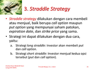 3. Straddle Strategy
• Straddle strategy dilakukan dengan cara membeli
atau menjual, baik berupa call option maupun
put option yang mempunyai saham patokan,
expiration date, dan strike price yang sama.
• Strategi ini dapat dilakukan dengan dua cara,
yaitu:
a. Strategi long straddle: Investor akan membeli put
dan call option.
b. Strategi short straddle: Investor menjual kedua opsi
tersebut (put dan call option).
Analisis Pasar Modal & Pasar
Uang [STIE MDP]
Trisnadi Wijaya, S.E., S.Kom 25
 