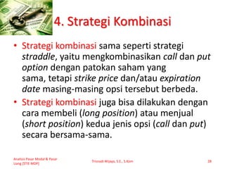 4. Strategi Kombinasi
• Strategi kombinasi sama seperti strategi
straddle, yaitu mengkombinasikan call dan put
option dengan patokan saham yang
sama, tetapi strike price dan/atau expiration
date masing-masing opsi tersebut berbeda.
• Strategi kombinasi juga bisa dilakukan dengan
cara membeli (long position) atau menjual
(short position) kedua jenis opsi (call dan put)
secara bersama-sama.
Analisis Pasar Modal & Pasar
Uang [STIE MDP]
Trisnadi Wijaya, S.E., S.Kom 28
 