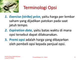 Terminologi Opsi
1. Exercise (strike) price, yaitu harga per lembar
saham yang dijadikan patokan pada saat
jatuh tempo.
2. Expiration date, yaitu batas waktu di mana
opsi tersebut dapat dilaksanakan.
3. Premi opsi adalah harga yang dibayarkan
oleh pembeli opsi kepada penjual opsi.
Analisis Pasar Modal & Pasar
Uang [STIE MDP]
Trisnadi Wijaya, S.E., S.Kom 3
 