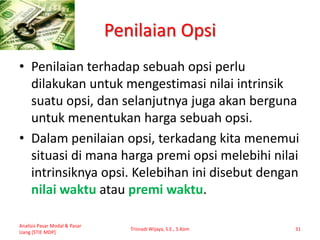 Penilaian Opsi
• Penilaian terhadap sebuah opsi perlu
dilakukan untuk mengestimasi nilai intrinsik
suatu opsi, dan selanjutnya juga akan berguna
untuk menentukan harga sebuah opsi.
• Dalam penilaian opsi, terkadang kita menemui
situasi di mana harga premi opsi melebihi nilai
intrinsiknya opsi. Kelebihan ini disebut dengan
nilai waktu atau premi waktu.
Analisis Pasar Modal & Pasar
Uang [STIE MDP]
Trisnadi Wijaya, S.E., S.Kom 31
 