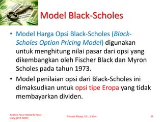 Model Black-Scholes
• Model Harga Opsi Black-Scholes (Black-
Scholes Option Pricing Model) digunakan
untuk menghitung nilai pasar dari opsi yang
dikembangkan oleh Fischer Black dan Myron
Scholes pada tahun 1973.
• Model penilaian opsi dari Black-Scholes ini
dimaksudkan untuk opsi tipe Eropa yang tidak
membayarkan dividen.
Analisis Pasar Modal & Pasar
Uang [STIE MDP]
Trisnadi Wijaya, S.E., S.Kom 39
 