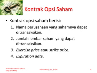 Kontrak Opsi Saham
• Kontrak opsi saham berisi:
1. Nama perusahaan yang sahamnya dapat
ditransaksikan.
2. Jumlah lembar saham yang dapat
ditransaksikan.
3. Exercise price atau strike price.
4. Expiration date.
Analisis Pasar Modal & Pasar
Uang [STIE MDP]
Trisnadi Wijaya, S.E., S.Kom 4
 