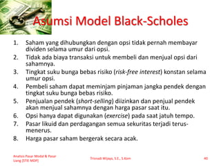 Asumsi Model Black-Scholes
1. Saham yang dihubungkan dengan opsi tidak pernah membayar
dividen selama umur dari opsi.
2. Tidak ada biaya transaksi untuk membeli dan menjual opsi dari
sahamnya.
3. Tingkat suku bunga bebas risiko (risk-free interest) konstan selama
umur opsi.
4. Pembeli saham dapat meminjam pinjaman jangka pendek dengan
tingkat suku bunga bebas risiko.
5. Penjualan pendek (short-selling) diizinkan dan penjual pendek
akan menjual sahamnya dengan harga pasar saat itu.
6. Opsi hanya dapat digunakan (exercise) pada saat jatuh tempo.
7. Pasar likuid dan perdagangan semua sekuritas terjadi terus-
menerus.
8. Harga pasar saham bergerak secara acak.
Analisis Pasar Modal & Pasar
Uang [STIE MDP]
Trisnadi Wijaya, S.E., S.Kom 40
 