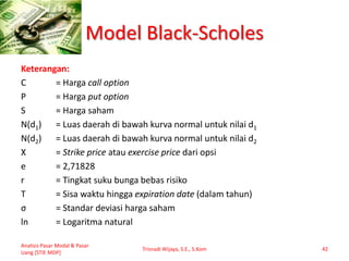 Model Black-Scholes
Keterangan:
C = Harga call option
P = Harga put option
S = Harga saham
N(d1) = Luas daerah di bawah kurva normal untuk nilai d1
N(d2) = Luas daerah di bawah kurva normal untuk nilai d2
X = Strike price atau exercise price dari opsi
e = 2,71828
r = Tingkat suku bunga bebas risiko
T = Sisa waktu hingga expiration date (dalam tahun)
σ = Standar deviasi harga saham
ln = Logaritma natural
Analisis Pasar Modal & Pasar
Uang [STIE MDP]
Trisnadi Wijaya, S.E., S.Kom 42
 