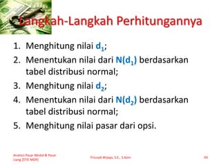 Langkah-Langkah Perhitungannya
1. Menghitung nilai d1;
2. Menentukan nilai dari N(d1) berdasarkan
tabel distribusi normal;
3. Menghitung nilai d2;
4. Menentukan nilai dari N(d2) berdasarkan
tabel distribusi normal;
5. Menghitung nilai pasar dari opsi.
Analisis Pasar Modal & Pasar
Uang [STIE MDP]
Trisnadi Wijaya, S.E., S.Kom 43
 