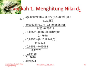 Langkah 1. Menghitung Nilai d1
Analisis Pasar Modal & Pasar
Uang [STIE MDP]
Trisnadi Wijaya, S.E., S.Kom 48
0,25274
0,17678
0,04468
0,17678
0,050630,09531
0,17678
0,5)(0,101250,09531
0,17678
50,03125)0,(0,070,09531
0,707110,25
50,0625))0,(0,5(0,070,09531-
0,50,25
))0,50,25(0,5(0,07.200)ln(2.000/2
d
2
1
 