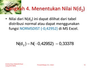 Langkah 4. Menentukan Nilai N(d2)
• Nilai dari N(d2) ini dapat dilihat dari tabel
distribusi normal atau dapat menggunakan
fungsi NORMSDIST (-0,42952) di MS Excel.
Analisis Pasar Modal & Pasar
Uang [STIE MDP]
Trisnadi Wijaya, S.E., S.Kom 51
0,333780,42952)N()N(d2
 