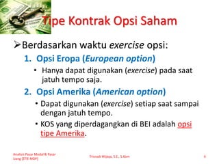 Tipe Kontrak Opsi Saham
Berdasarkan waktu exercise opsi:
1. Opsi Eropa (European option)
• Hanya dapat digunakan (exercise) pada saat
jatuh tempo saja.
2. Opsi Amerika (American option)
• Dapat digunakan (exercise) setiap saat sampai
dengan jatuh tempo.
• KOS yang diperdagangkan di BEI adalah opsi
tipe Amerika.
Analisis Pasar Modal & Pasar
Uang [STIE MDP]
Trisnadi Wijaya, S.E., S.Kom 6
 