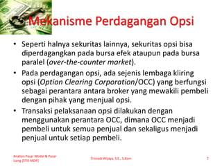 Mekanisme Perdagangan Opsi
• Seperti halnya sekuritas lainnya, sekuritas opsi bisa
diperdagangkan pada bursa efek ataupun pada bursa
paralel (over-the-counter market).
• Pada perdagangan opsi, ada sejenis lembaga kliring
opsi (Option Clearing Corporation/OCC) yang berfungsi
sebagai perantara antara broker yang mewakili pembeli
dengan pihak yang menjual opsi.
• Transaksi pelaksanaan opsi dilakukan dengan
menggunakan perantara OCC, dimana OCC menjadi
pembeli untuk semua penjual dan sekaligus menjadi
penjual untuk setiap pembeli.
Analisis Pasar Modal & Pasar
Uang [STIE MDP]
Trisnadi Wijaya, S.E., S.Kom 7
 