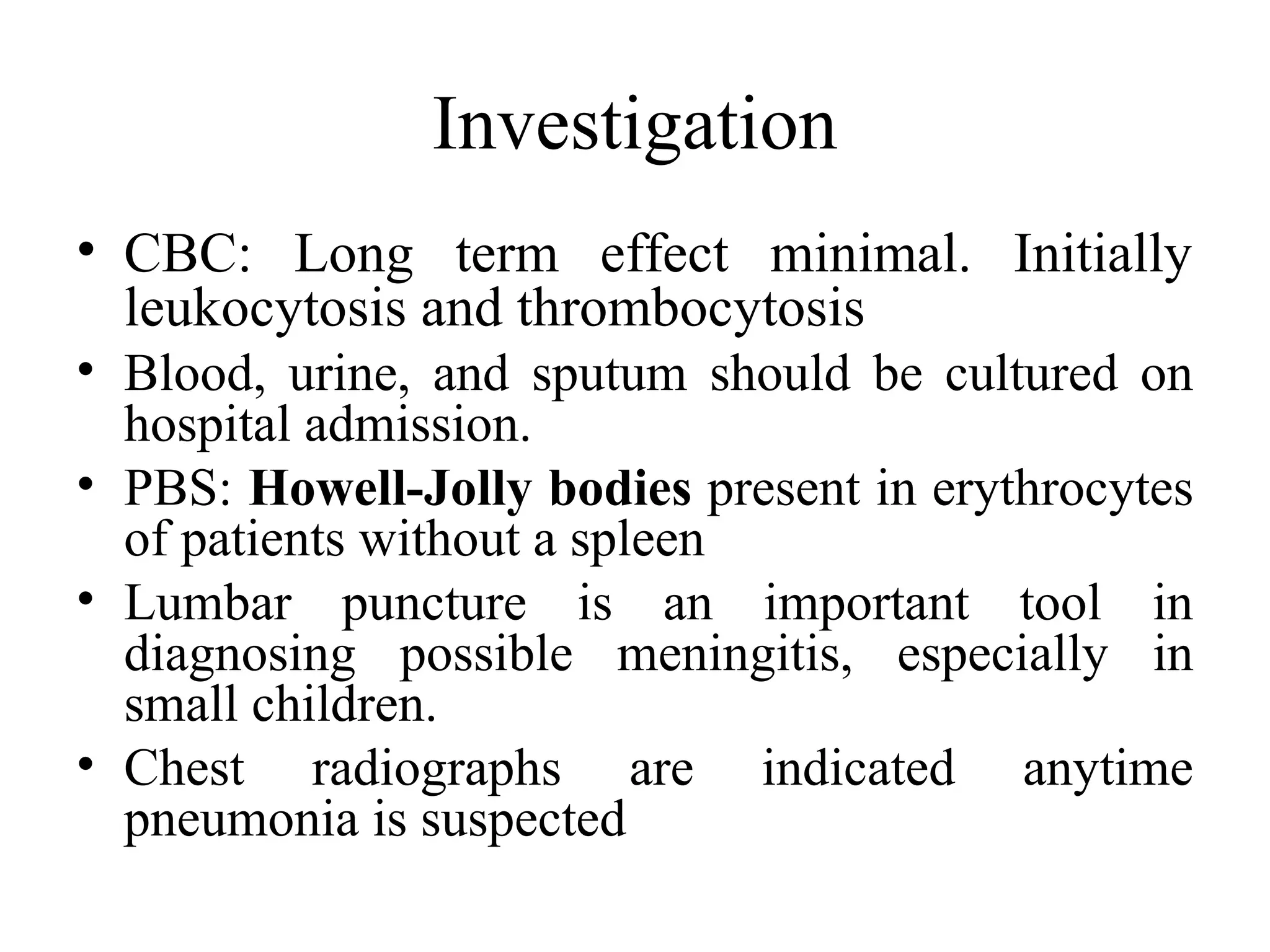 Investigation
• CBC: Long term effect minimal. Initially
leukocytosis and thrombocytosis
• Blood, urine, and sputum should be cultured on
hospital admission.
• PBS: Howell-Jolly bodies present in erythrocytes
of patients without a spleen
• Lumbar puncture is an important tool in
diagnosing possible meningitis, especially in
small children.
• Chest radiographs are indicated anytime
pneumonia is suspected
 