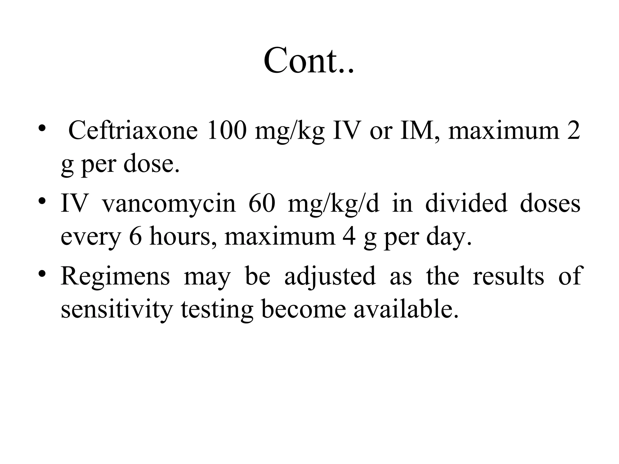 Cont..
• Ceftriaxone 100 mg/kg IV or IM, maximum 2
g per dose.
• IV vancomycin 60 mg/kg/d in divided doses
every 6 hours, maximum 4 g per day.
• Regimens may be adjusted as the results of
sensitivity testing become available.
 