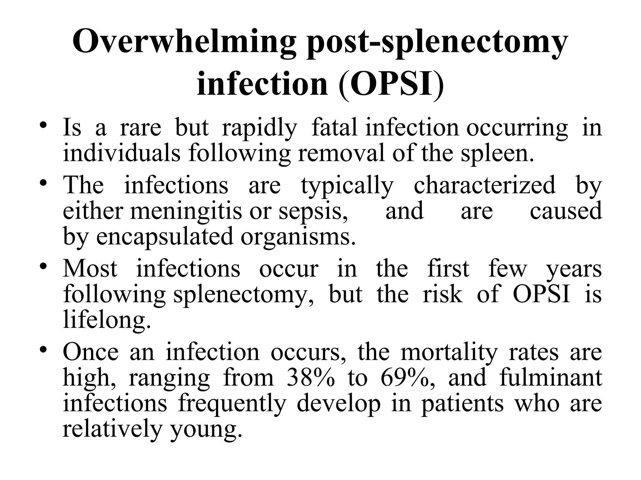 Overwhelming post-splenectomy
infection (OPSI)
• Is  a  rare  but  rapidly  fatal infection occurring  in 
individuals following removal of the spleen.
• The  infections  are  typically  characterized  by 
either meningitis or sepsis,  and  are  caused 
by encapsulated organisms.
• Most  infections  occur  in  the  first  few  years 
following splenectomy,  but  the  risk  of  OPSI  is 
lifelong.
• Once an infection occurs, the mortality rates are 
high,  ranging  from  38%  to  69%,  and  fulminant 
infections frequently develop in patients who are 
relatively young.
 