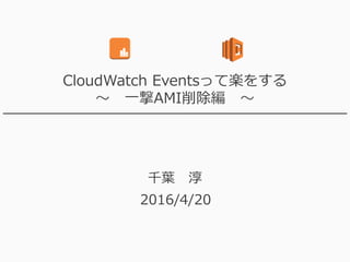 CloudWatch Eventsって楽をする
～ 一撃AMI削除編 ～
千葉 淳
2016/4/20
 
