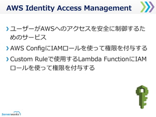 AWS  Identity  Access  Management
ユーザーがAWSへのアクセスを安全に制御するた
めのサービス
AWS  ConﬁgにIAMロールを使って権限を付与する
Custom  Ruleで使⽤用するLambda  FunctionにIAM
ロールを使って権限を付与する
 