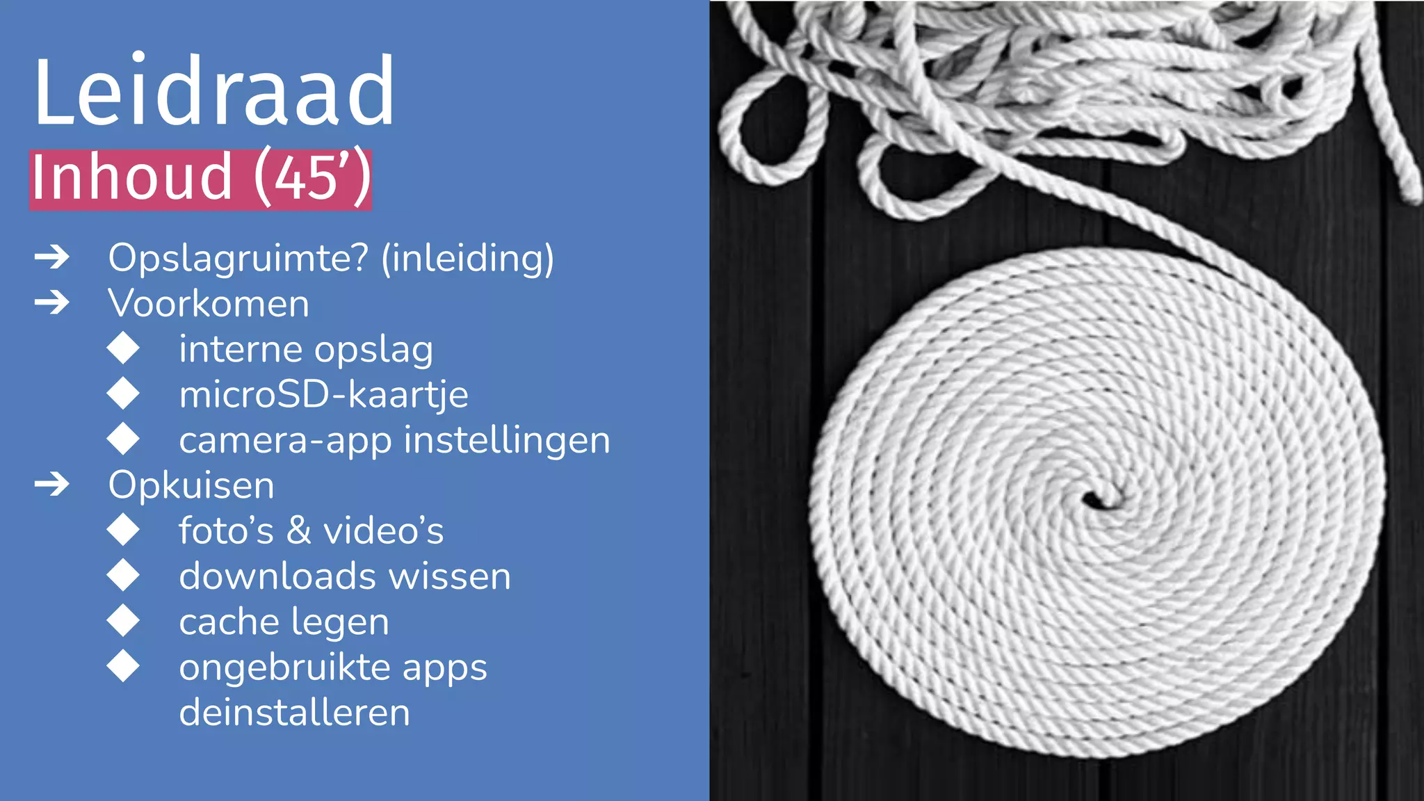 ➔ Opslagruimte? (inleiding)
➔ Voorkomen
◆ interne opslag
◆ microSD-kaartje
◆ camera-app instellingen
➔ Opkuisen
◆ foto’s & video’s
◆ downloads wissen
◆ cache legen
◆ ongebruikte apps
deinstalleren
Leidraad
Inhoud (45’)
 