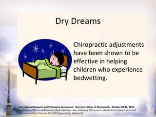 Dry Dreams

                                                    Chiropractic adjustments
                                                    have been shown to be
                                                    effective in helping
                                                    children who experience
                                                    bedwetting.



International Research and Philosophy Symposium. Sherman College of Chiropractic. October 20-21, 2012:
Resolution of Nocturnal Enuresis in five individual cases, following Chiropractic adjustment to correct vertebral
subluxation Robert Sinnott, DC, FPhC (presenting) (Research)
 