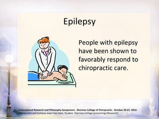 Epilepsy

                                                   People with epilepsy
                                                   have been shown to
                                                   favorably respond to
                                                   chiropractic care.




International Research and Philosophy Symposium. Sherman College of Chiropractic. October 20-21, 2012:
Chiropractic and Epilepsy Jasen Van Dyke, Student, Sherman College (presenting) (Research)
 
