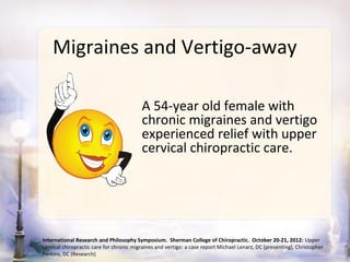 Migraines and Vertigo-away

                                          A 54-year old female with
                                          chronic migraines and vertigo
                                          experienced relief with upper
                                          cervical chiropractic care.




International Research and Philosophy Symposium. Sherman College of Chiropractic. October 20-21, 2012: Upper
cervical chiropractic care for chronic migraines and vertigo: a case report Michael Lenarz, DC (presenting), Christopher
Perkins, DC (Research)
 