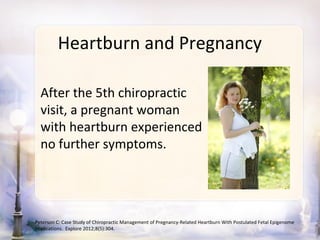 Heartburn and Pregnancy

  After the 5th chiropractic
  visit, a pregnant woman
  with heartburn experienced
  no further symptoms.




Peterson C: Case Study of Chiropractic Management of Pregnancy-Related Heartburn With Postulated Fetal Epigenome
Implications. Explore 2012;8(5):304.
 
