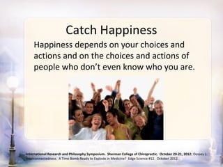 Catch Happiness
    Happiness depends on your choices and
    actions and on the choices and actions of
    people who don’t even know who you are.




International Research and Philosophy Symposium. Sherman College of Chiropractic. October 20-21, 2012: Dossey L:
Interconnectedness. A Time Bomb Ready to Explode in Medicine? Edge Science #12. October 2012.
 