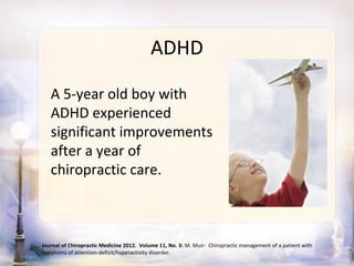 ADHD

   A 5-year old boy with
   ADHD experienced
   significant improvements
   after a year of
   chiropractic care.



Journal of Chiropractic Medicine 2012. Volume 11, No. 3: M. Muir: Chiropractic management of a patient with
symptoms of attention-deficit/hyperactivity disorder.
 