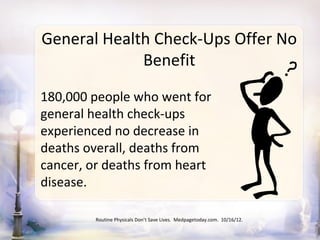General Health Check-Ups Offer No
             Benefit

180,000 people who went for
general health check-ups
experienced no decrease in
deaths overall, deaths from
cancer, or deaths from heart
disease.

         Routine Physicals Don’t Save Lives. Medpagetoday.com. 10/16/12.
 