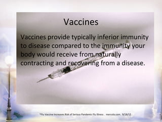 Vaccines
Vaccines provide typically inferior immunity
to disease compared to the immunity your
body would receive from naturally
contracting and recovering from a disease.




      *Flu Vaccine Increases Risk of Serious Pandemic Flu Illness . mercola.com. 9/18/12.
 