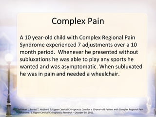 Complex Pain
 A 10 year-old child with Complex Regional Pain
 Syndrome experienced 7 adjustments over a 10
 month period. Whenever he presented without
 subluxations he was able to play any sports he
 wanted and was asymptomatic. When subluxated
 he was in pain and needed a wheelchair.




Millman L, Forest T, Hubbard T: Upper Cervical Chiropractic Care for a 10-year-old Patient with Complex Regional Pain
Syndrome. J. Upper Cervical Chiropractic Research – October 10, 2012.
 