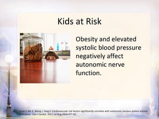 Kids at Risk
                                                     Obesity and elevated
                                                     systolic blood pressure
                                                     negatively affect
                                                     autonomic nerve
                                                     function.




Zhou Y, Xie G, Wang J, Yang S: Cardiovascular risk factors significantly correlate with autonomic nervous system activity
in children. Can J Cardiol. 2012 Jul-Aug;28(4):477-82.
 