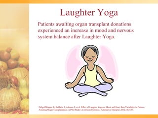 Laughter Yoga
Patients awaiting organ transplant donations
experienced an increase in mood and nervous
system balance after Laughter Yoga.




Dolgoff-Kaspar R, Baldwin A, Johnson S, et al: Effect of Laughter Yoga on Mood and Heart Rate Variability in Patients
Awaiting Organ Transplantation: A Pilot Study (A corrected version). Alternative Therapies 2012;18(5):61.
 