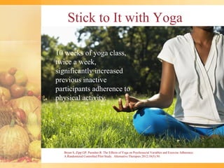 Stick to It with Yoga

10 weeks of yoga class,
twice a week,
significantly increased
previous inactive
participants adherence to
physical activity.




  Bryan S, Zipp GP, Parasher R: The Effects of Yoga on Psychosocial Variables and Exercise Adherence:
  A Randomized Controlled Pilot Study. Alternative Therapies 2012;18(5):50.
 