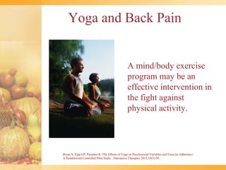 Yoga and Back Pain


                                                A mind/body exercise
                                                program may be an
                                                effective intervention in
                                                the fight against
                                                physical activity.




Bryan S, Zipp GP, Parasher R: The Effects of Yoga on Psychosocial Variables and Exercise Adherence:
A Randomized Controlled Pilot Study. Alternative Therapies 2012;18(5):50.
 