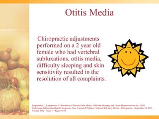Otitis Media

     Chiropractic adjustments
     performed on a 2 year old
     female who had vertebral
     subluxations, otitis media,
     difficulty sleeping and skin
     sensitivity resulted in the
     resolution of all complaints.



Lanjopoulos C, Lanjopoulos D: Resolution of Chronic Otitis Media, Difficulty Sleeping, and Tactile Hypersensitivity in a Child
Undergoing Subluxation-Based Chiropractic Care. Journal of Pediatric, Maternal & Family Health – Chiropractic ~ September 24, 2012 ~
Volume 2012 ~ Issue 3 ~ Pages 81-84.
 