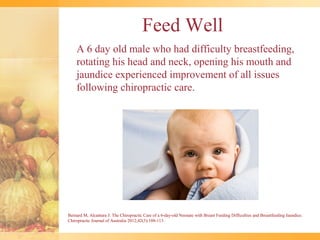 Feed Well
    A 6 day old male who had difficulty breastfeeding,
    rotating his head and neck, opening his mouth and
    jaundice experienced improvement of all issues
    following chiropractic care.




Bernard M, Alcantara J: The Chiropractic Care of a 6-day-old Neonate with Breast Feeding Difficulties and Breastfeeding Jaundice.
Chiropractic Journal of Australia 2012;42(3):108-113.
 
