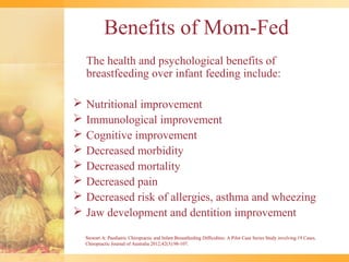 Benefits of Mom-Fed
    The health and psychological benefits of
    breastfeeding over infant feeding include:

   Nutritional improvement
   Immunological improvement
   Cognitive improvement
   Decreased morbidity
   Decreased mortality
   Decreased pain
   Decreased risk of allergies, asthma and wheezing
   Jaw development and dentition improvement

    Stewart A: Paediatric Chiropractic and Infant Breastfeeding Difficulties: A Pilot Case Series Study involving 19 Cases.
    Chiropractic Journal of Australia 2012;42(3):98-107.
 