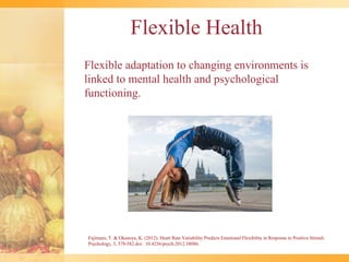 Flexible Health
Flexible adaptation to changing environments is
linked to mental health and psychological
functioning.




Fujimura, T. & Okanoya, K. (2012). Heart Rate Variability Predicts Emotional Flexibility in Response to Positive Stimuli.
Psychology, 3, 578-582.doi: 10.4236/psych.2012.38086.
 