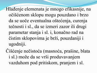 Hlađenje elemenata je mnogo efikasnije, na
očišćenom sklopu mogu pouzdano i brzo
da se uoče eventualna oštećenja, curenja
tečnosti i sl., da se izmeri zazor ili drugi
parametar stanja i sl. i, konačno rad na
čistim sklopovima je brži, pouzdaniji i
ugodniji.
Čišćenje nečistoća (masnoća, prašine, blata
i sl.) može da se vrši produvavanjem
vazduhom pod pritiskom, pranjem i sl.
 